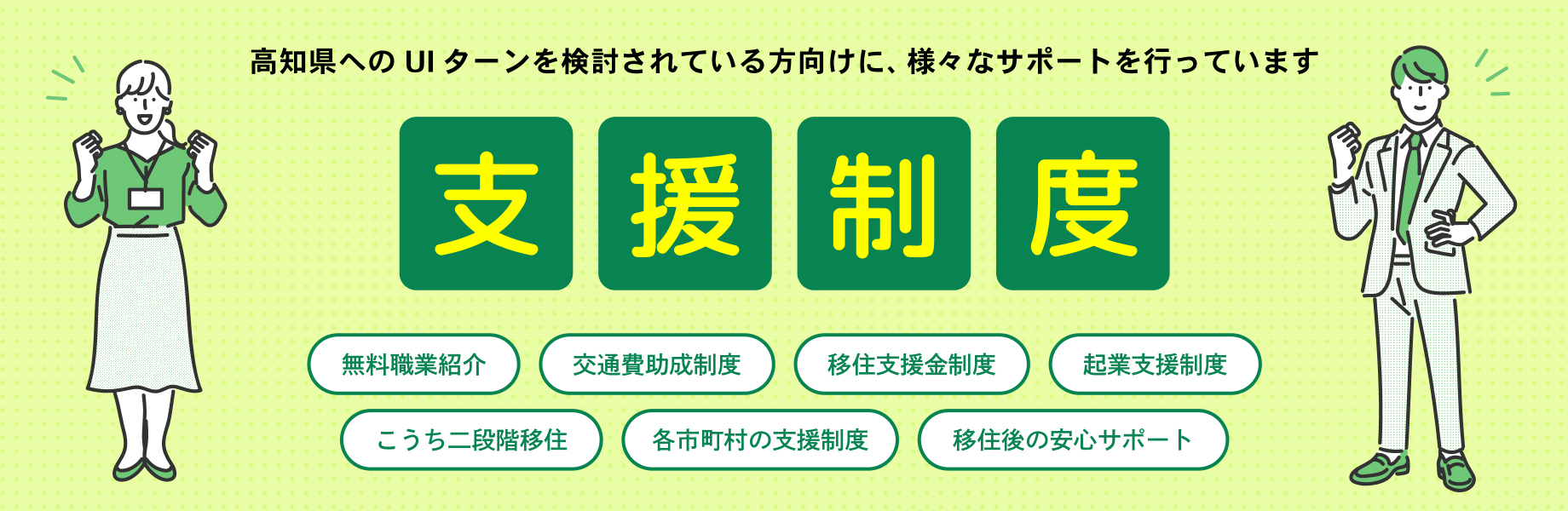 支援制度　高知県へのUIターンを検討されている方向けに、様々なサポートを行っています　無料職業紹介　交通費助成制度　移住支援金制度　企業支援制度　こうち二段階移住　各市町村の支援制度　移住後の安心サポート