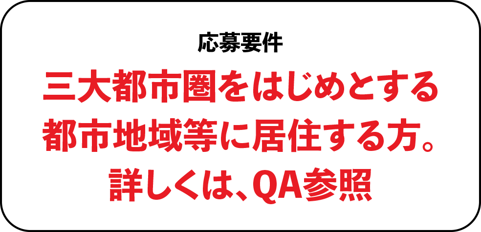 応募要件三大都市圏をはじめとする都市地域等に居住する方。詳しくは、QA参照